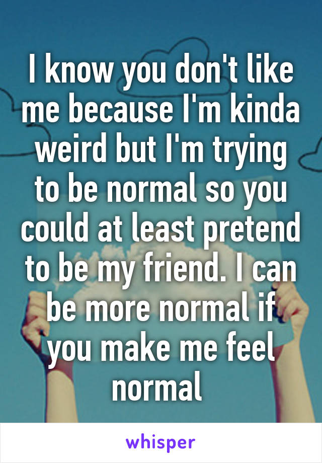 I know you don't like me because I'm kinda weird but I'm trying to be normal so you could at least pretend to be my friend. I can be more normal if you make me feel normal 