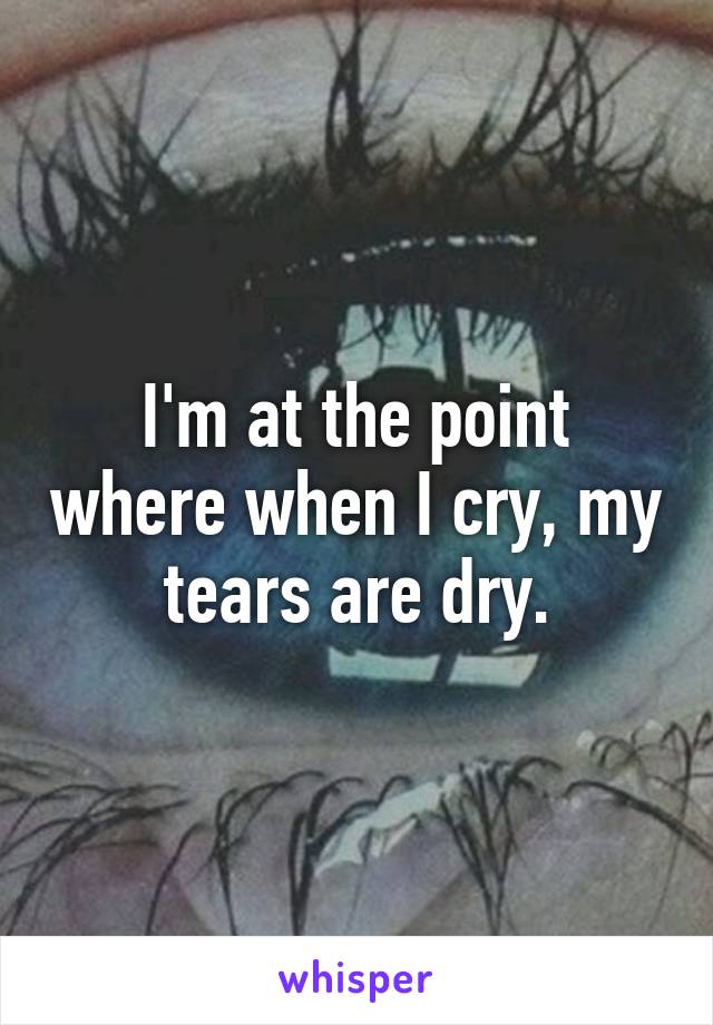 I'm at the point where when I cry, my tears are dry.