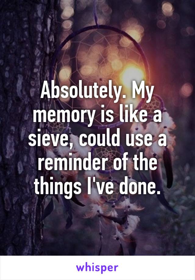 Absolutely. My memory is like a sieve, could use a reminder of the things I've done.