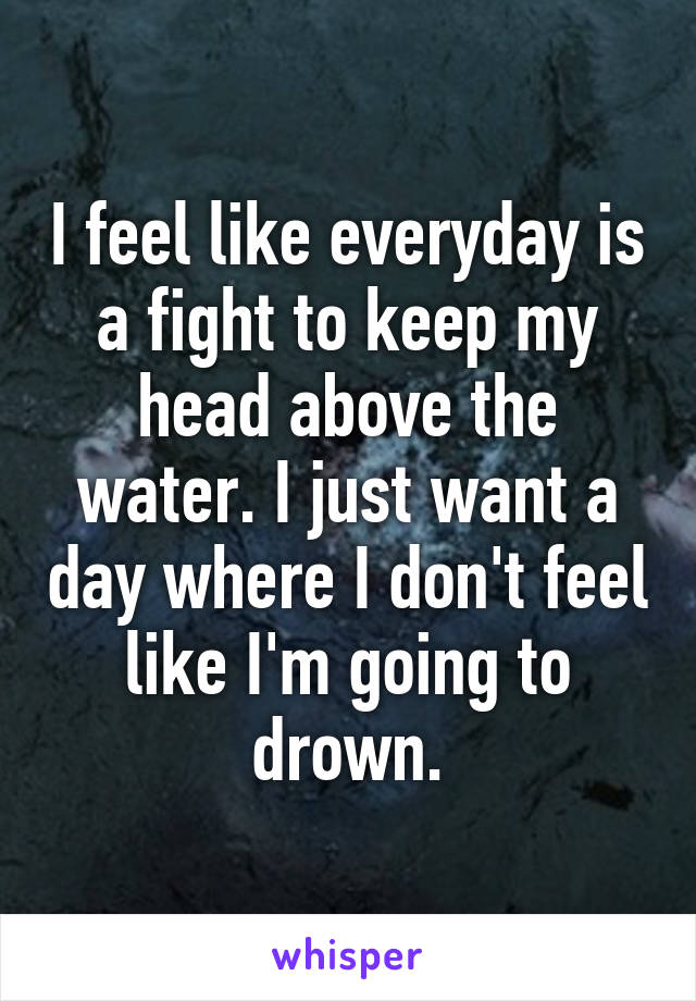 I feel like everyday is a fight to keep my head above the water. I just want a day where I don't feel like I'm going to drown.