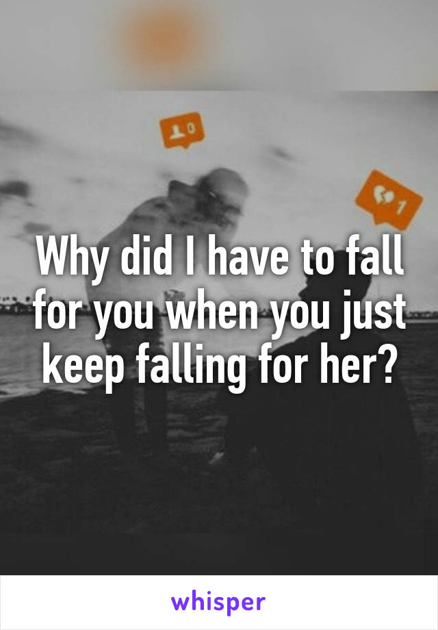 Why did I have to fall for you when you just keep falling for her?