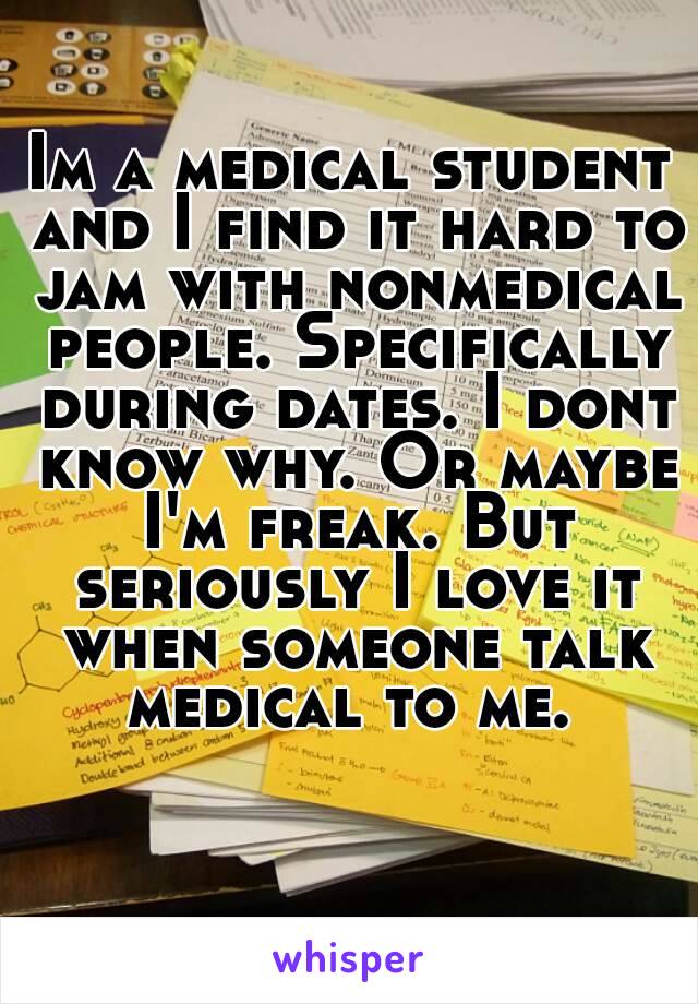 Im a medical student and I find it hard to jam with nonmedical people. Specifically during dates. I dont know why. Or maybe I'm freak. But seriously I love it when someone talk medical to me. 
