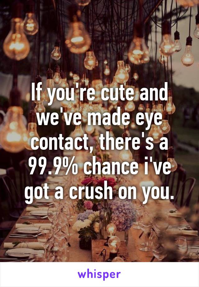 If you're cute and we've made eye contact, there's a 99.9% chance i've got a crush on you.