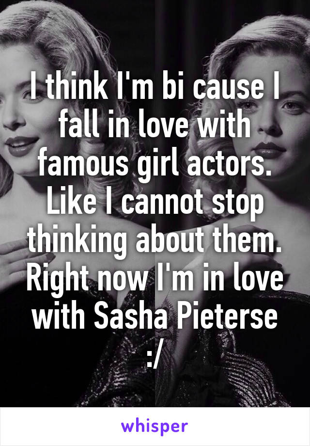 I think I'm bi cause I fall in love with famous girl actors. Like I cannot stop thinking about them. Right now I'm in love with Sasha Pieterse :/