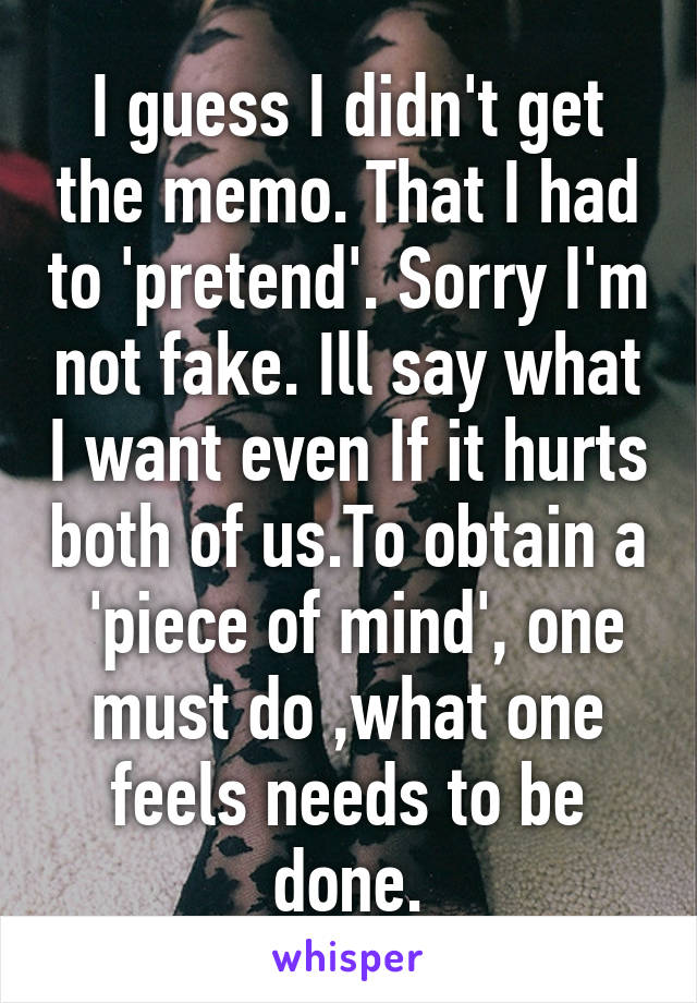 I guess I didn't get the memo. That I had to 'pretend'. Sorry I'm not fake. Ill say what I want even If it hurts both of us.To obtain a  'piece of mind', one must do ,what one feels needs to be done.