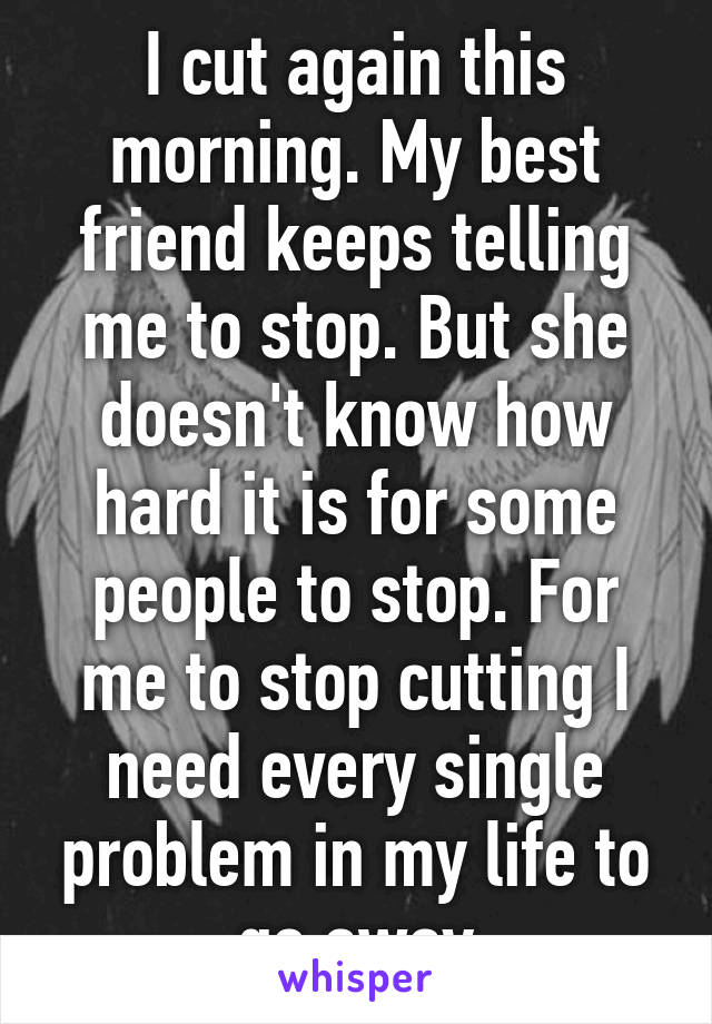 I cut again this morning. My best friend keeps telling me to stop. But she doesn't know how hard it is for some people to stop. For me to stop cutting I need every single problem in my life to go away