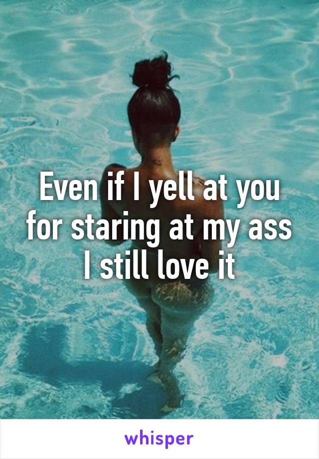 Even if I yell at you for staring at my ass I still love it