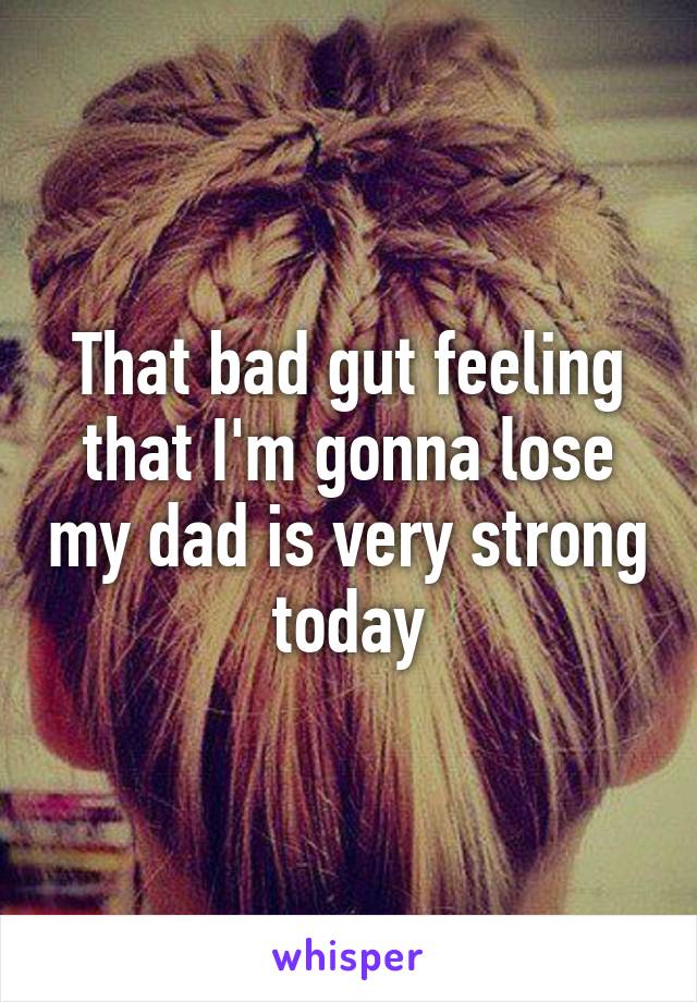 That bad gut feeling that I'm gonna lose my dad is very strong today