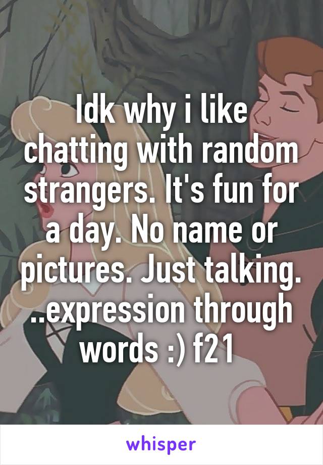 Idk why i like chatting with random strangers. It's fun for a day. No name or pictures. Just talking. ..expression through words :) f21 