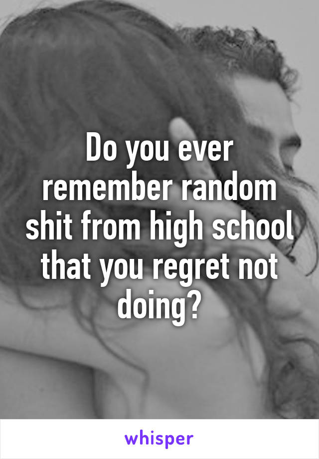 Do you ever remember random shit from high school that you regret not doing?