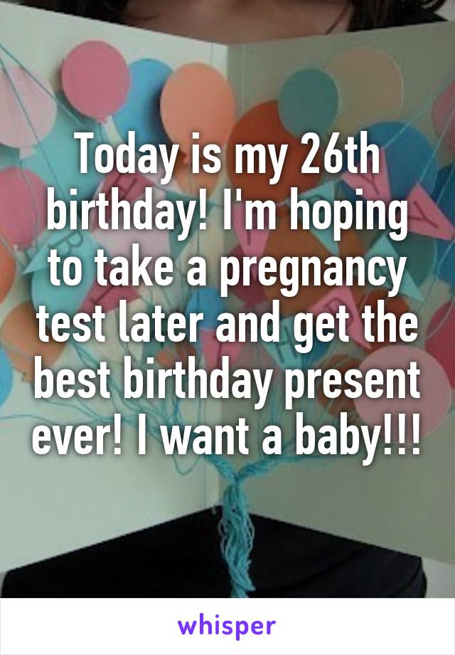 Today is my 26th birthday! I'm hoping to take a pregnancy test later and get the best birthday present ever! I want a baby!!! 