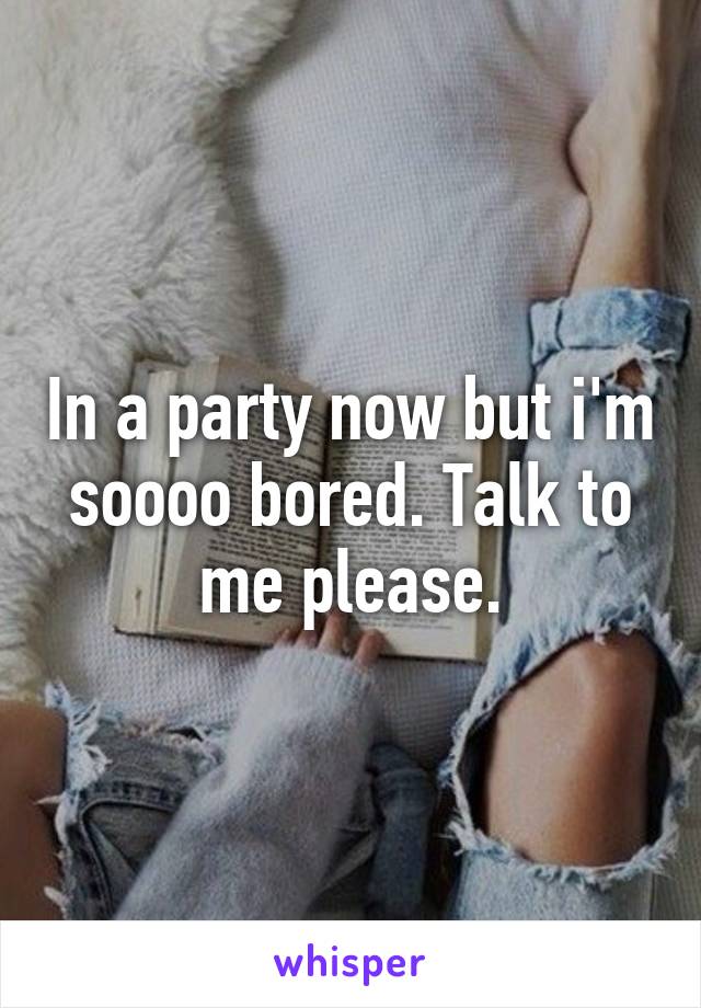 In a party now but i'm soooo bored. Talk to me please.