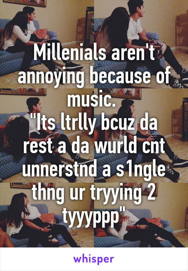 Millenials aren't annoying because of music. 
"Its ltrlly bcuz da rest a da wurld cnt unnerstnd a s1ngle thng ur tryying 2 tyyyppp"