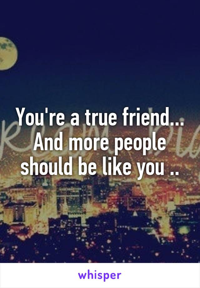 You're a true friend... And more people should be like you ..