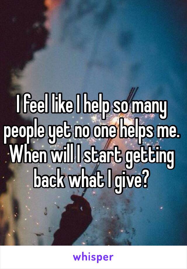 I feel like I help so many people yet no one helps me. When will I start getting back what I give?