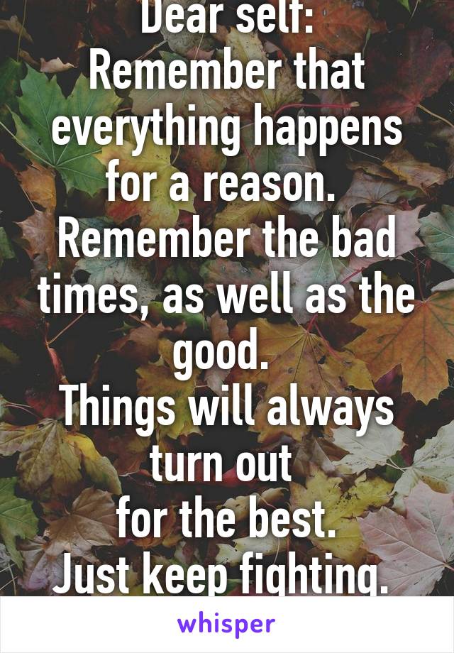 Dear self:
Remember that everything happens for a reason. 
Remember the bad times, as well as the good. 
Things will always turn out 
for the best.
Just keep fighting. 
