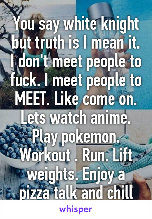 You say white knight but truth is I mean it. I don't meet people to fuck. I meet people to MEET. Like come on. Lets watch anime. Play pokemon. Workout . Run. Lift weights. Enjoy a pizza talk and chill