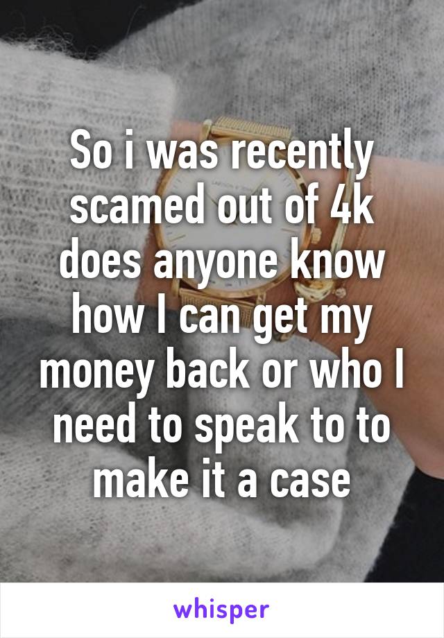 So i was recently scamed out of 4k does anyone know how I can get my money back or who I need to speak to to make it a case