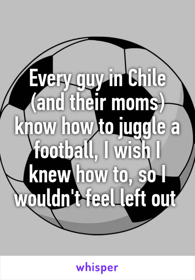 Every guy in Chile (and their moms) know how to juggle a football, I wish I knew how to, so I wouldn't feel left out 