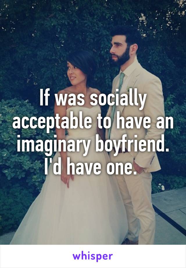 If was socially acceptable to have an imaginary boyfriend. I'd have one. 