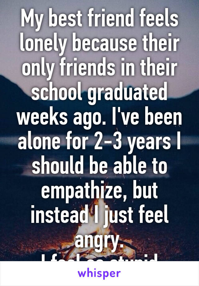 My best friend feels lonely because their only friends in their school graduated weeks ago. I've been alone for 2-3 years I should be able to empathize, but instead I just feel angry.
I feel so stupid