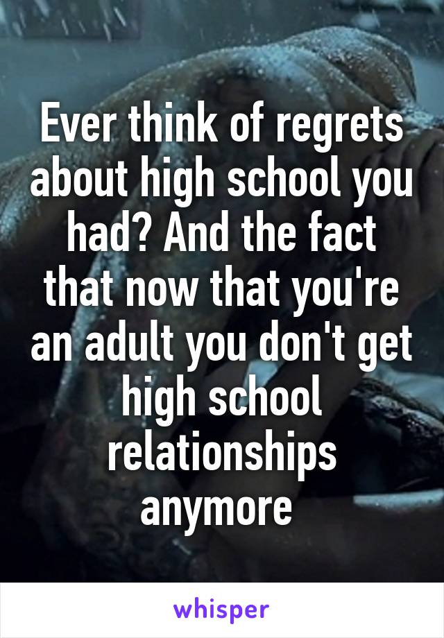 Ever think of regrets about high school you had? And the fact that now that you're an adult you don't get high school relationships anymore 