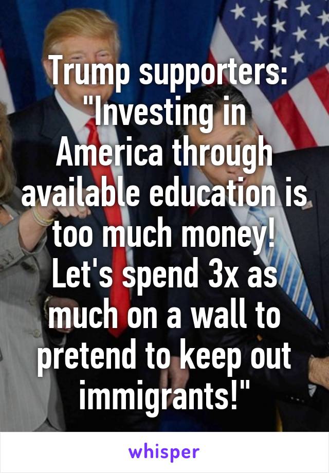  Trump supporters:
"Investing in America through available education is too much money! Let's spend 3x as much on a wall to pretend to keep out immigrants!"
