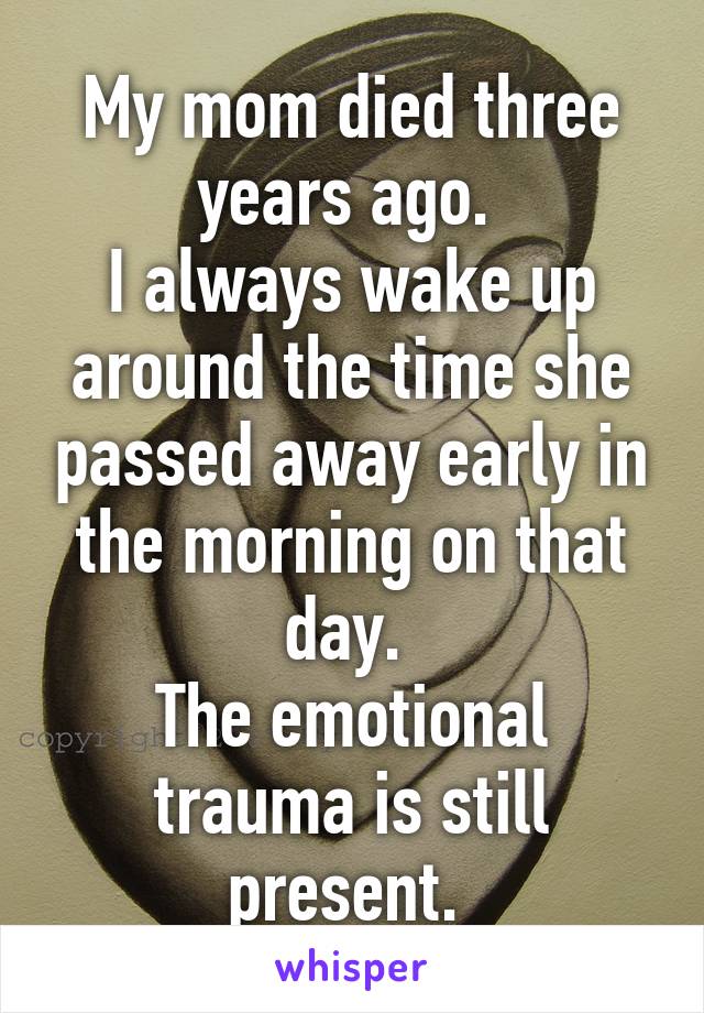 My mom died three years ago. 
I always wake up around the time she passed away early in the morning on that day. 
The emotional trauma is still present. 