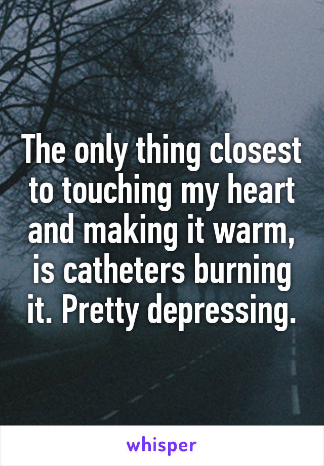 The only thing closest to touching my heart and making it warm, is catheters burning it. Pretty depressing.