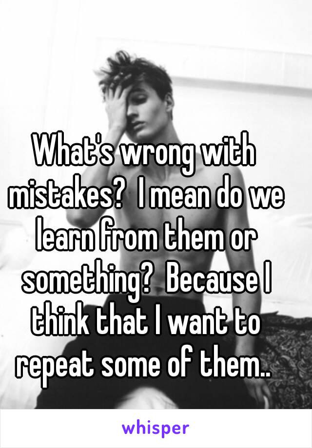 What's wrong with mistakes?  I mean do we learn from them or something?  Because I think that I want to repeat some of them.. 