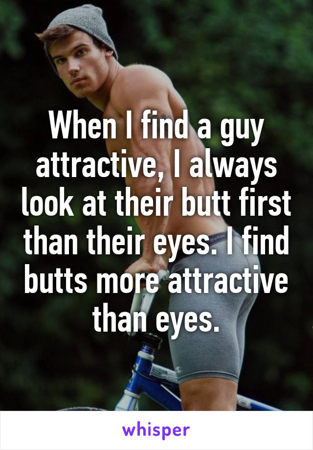 When I find a guy attractive, I always look at their butt first than their eyes. I find butts more attractive than eyes.