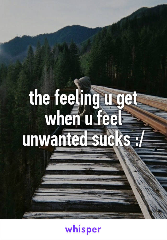 the feeling u get when u feel unwanted sucks :/