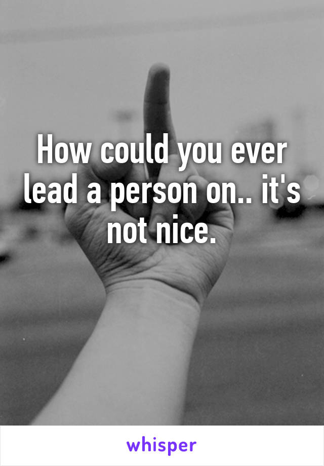 How could you ever lead a person on.. it's not nice.

