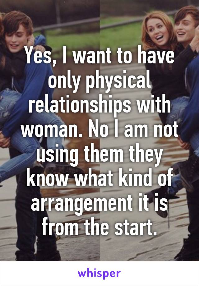 Yes, I want to have only physical relationships with woman. No I am not using them they know what kind of arrangement it is from the start.