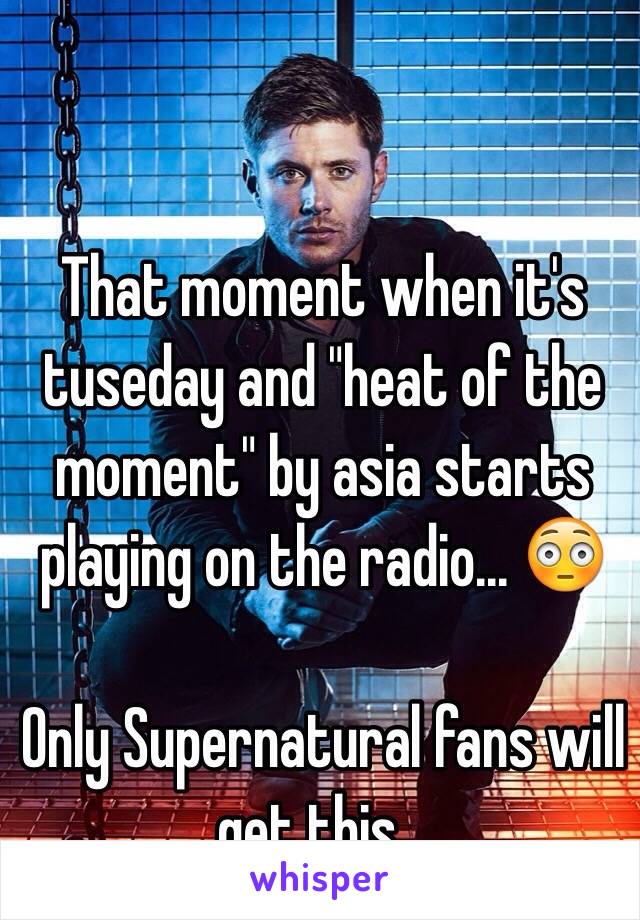 That moment when it's tuseday and "heat of the moment" by asia starts playing on the radio... 😳

Only Supernatural fans will get this...