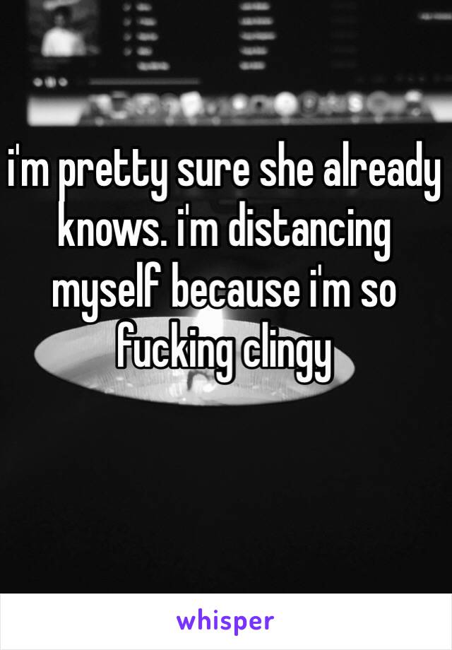 i'm pretty sure she already knows. i'm distancing myself because i'm so fucking clingy

