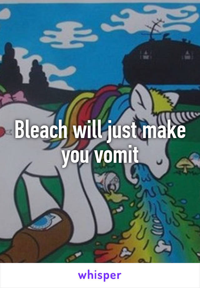 Bleach will just make you vomit