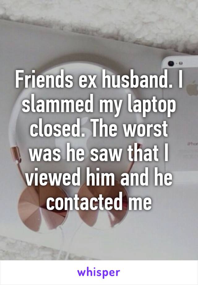 Friends ex husband. I slammed my laptop closed. The worst was he saw that I viewed him and he contacted me
