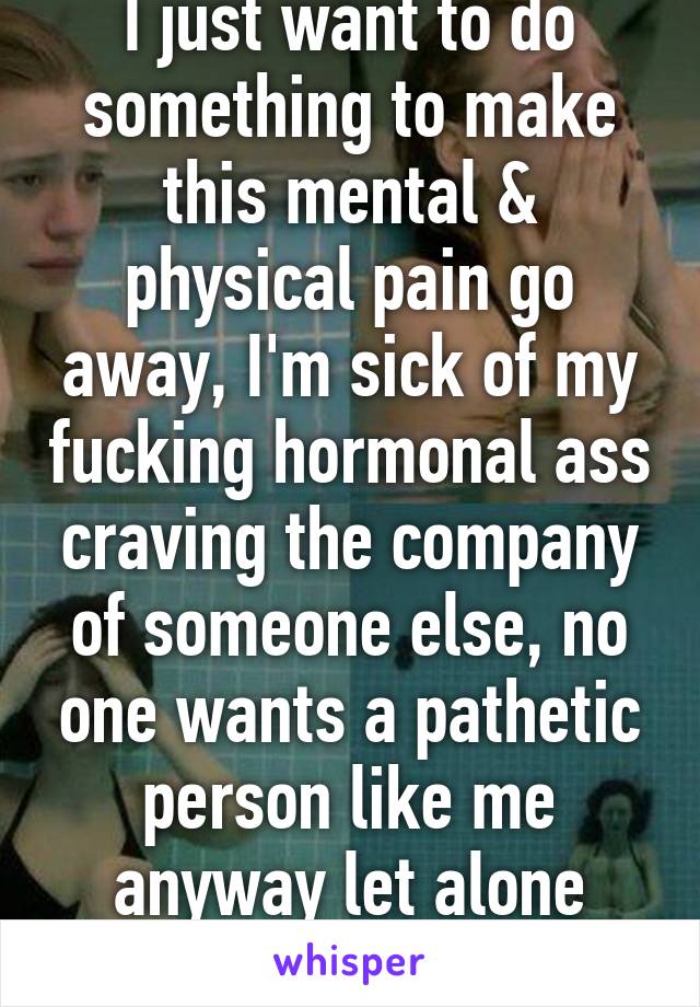 I just want to do something to make this mental & physical pain go away, I'm sick of my fucking hormonal ass craving the company of someone else, no one wants a pathetic person like me anyway let alone would I stand them