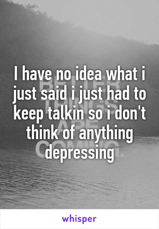 I have no idea what i just said i just had to keep talkin so i don't think of anything depressing