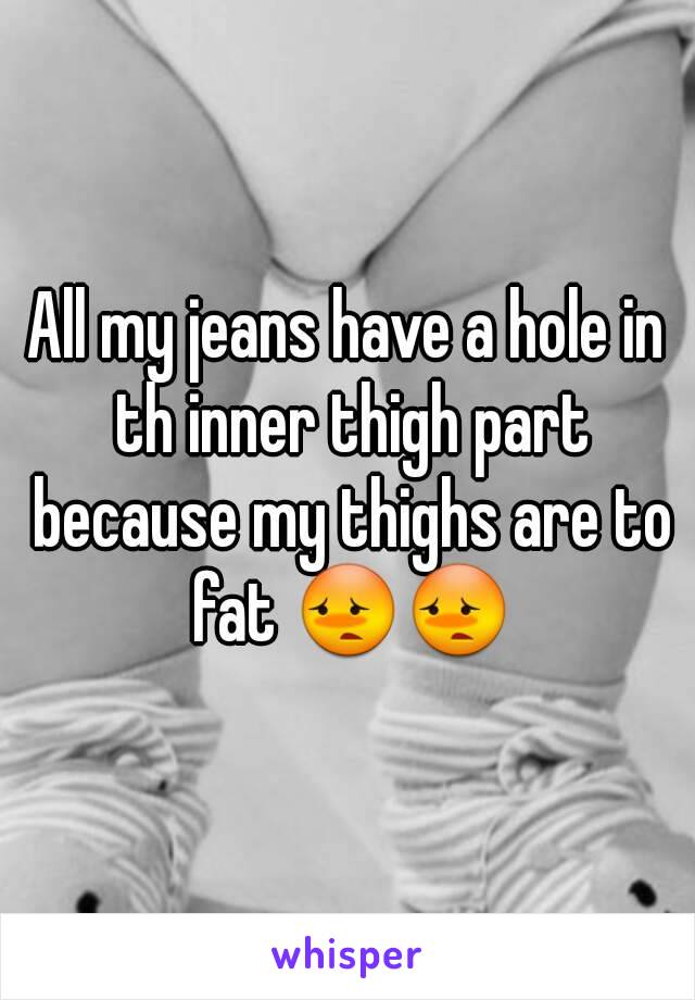 All my jeans have a hole in th inner thigh part because my thighs are to fat 😳😳