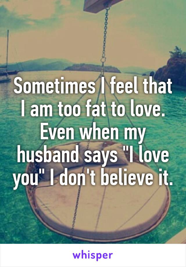 Sometimes I feel that I am too fat to love. Even when my husband says "I love you" I don't believe it.