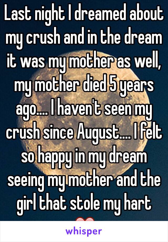 Last night I dreamed about my crush and in the dream it was my mother as well, my mother died 5 years ago.... I haven't seen my crush since August.... I felt so happy in my dream seeing my mother and the girl that stole my hart ❤️