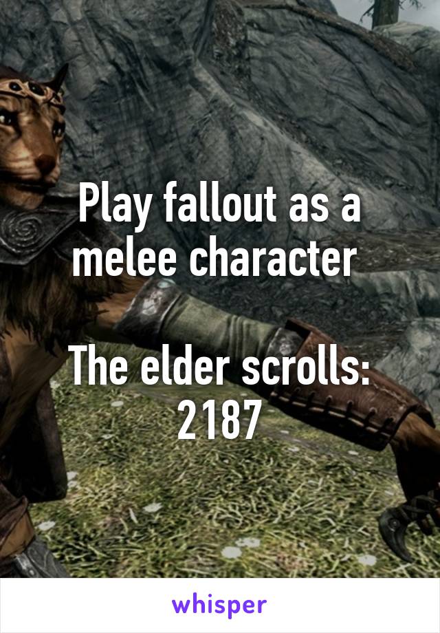 Play fallout as a melee character 

The elder scrolls: 2187