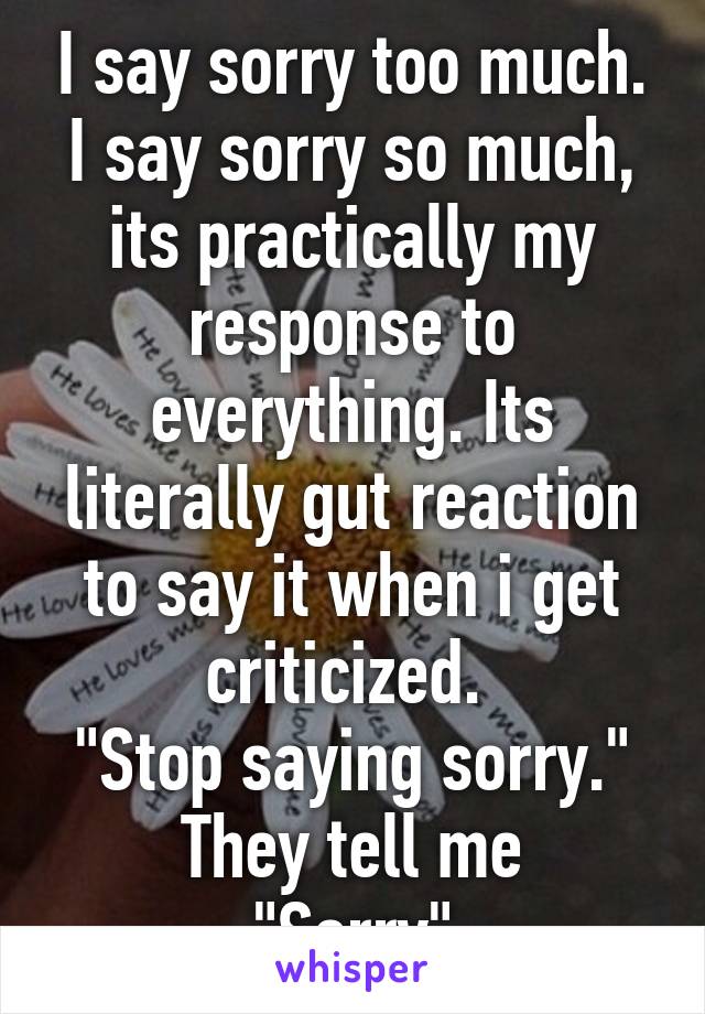I say sorry too much. I say sorry so much, its practically my response to everything. Its literally gut reaction to say it when i get criticized. 
"Stop saying sorry." They tell me
"Sorry"
