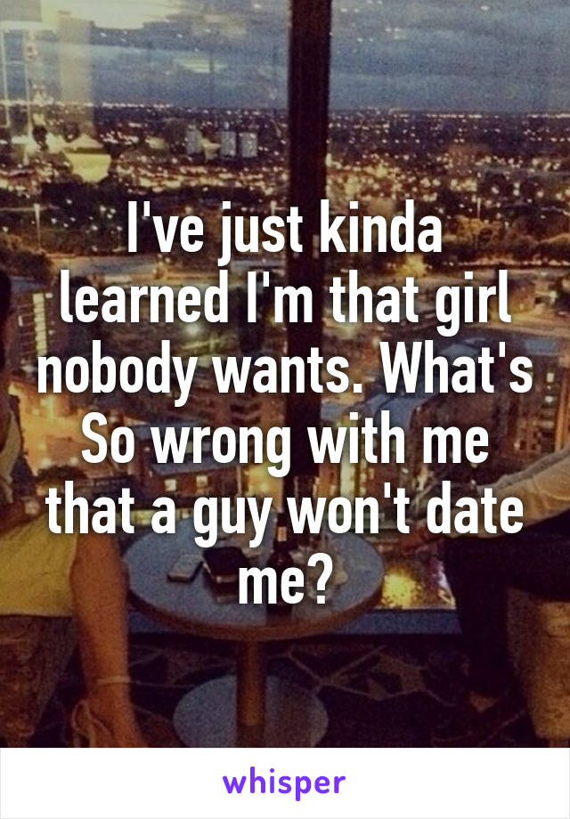 I've just kinda learned I'm that girl nobody wants. What's So wrong with me that a guy won't date me?