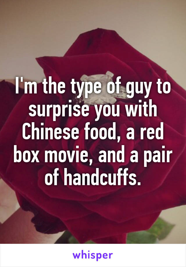 I'm the type of guy to surprise you with Chinese food, a red box movie, and a pair of handcuffs.