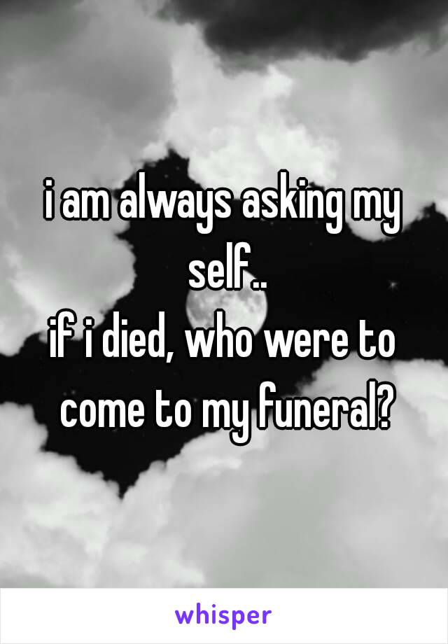 i am always asking my self..
if i died, who were to come to my funeral?
