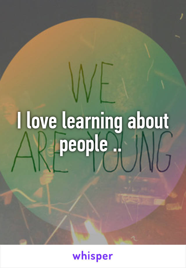 I love learning about people .. 