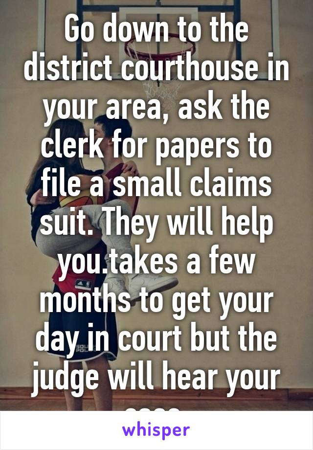 Go down to the district courthouse in your area, ask the clerk for papers to file a small claims suit. They will help you.takes a few months to get your day in court but the judge will hear your case.